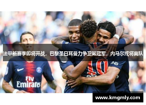 法甲新赛季即将开战，巴黎圣日耳曼力争卫冕冠军，内马尔或将离队