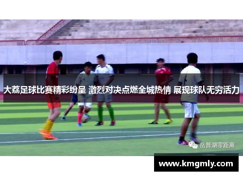 大荔足球比赛精彩纷呈 激烈对决点燃全城热情 展现球队无穷活力