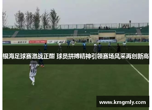 银海足球赛激战正酣 球员拼搏精神引领赛场风采再创新高