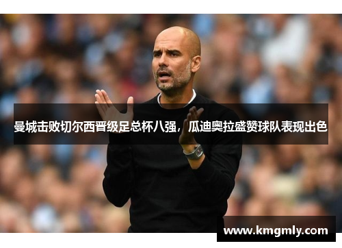 曼城击败切尔西晋级足总杯八强，瓜迪奥拉盛赞球队表现出色
