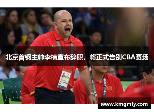 北京首钢主帅李楠宣布辞职，将正式告别CBA赛场