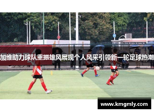 加维助力球队重振雄风展现个人风采引领新一轮足球热潮